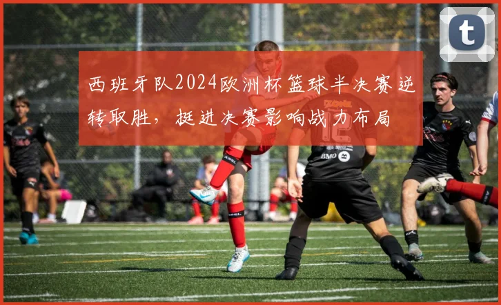 西班牙队2024欧洲杯篮球半决赛逆转取胜，挺进决赛影响战力布局