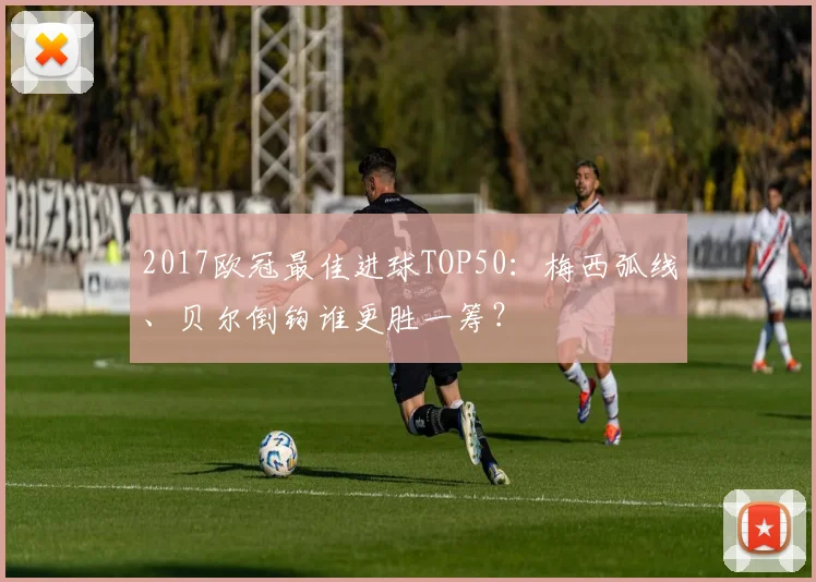 2017欧冠最佳进球TOP50：梅西弧线、贝尔倒钩谁更胜一筹？
