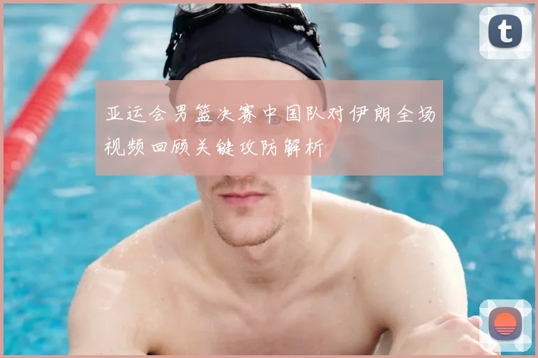 亚运会男篮决赛中国队对伊朗全场视频回顾关键攻防解析