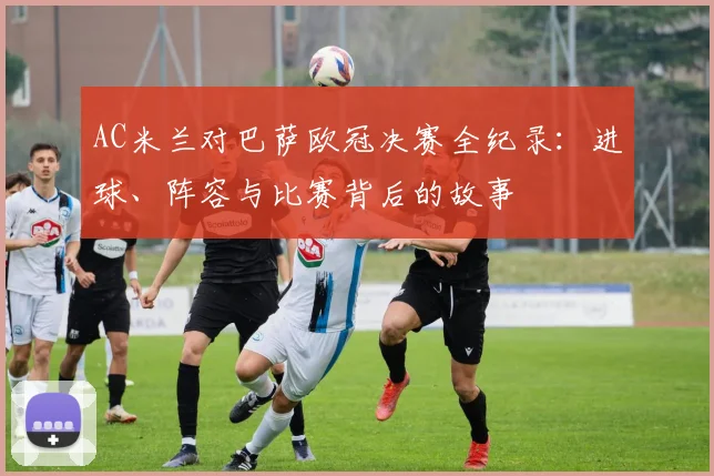 AC米兰对巴萨欧冠决赛全纪录：进球、阵容与比赛背后的故事